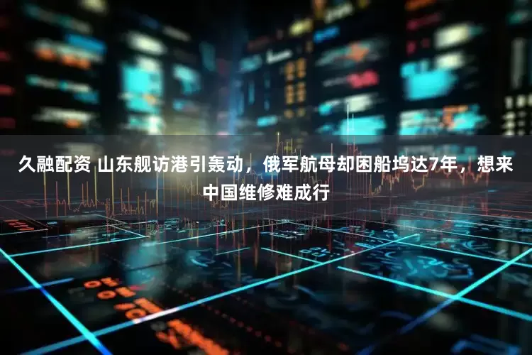 久融配资 山东舰访港引轰动，俄军航母却困船坞达7年，想来中国维修难成行