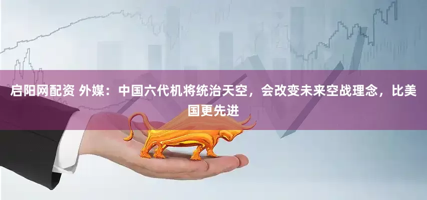 启阳网配资 外媒：中国六代机将统治天空，会改变未来空战理念，比美国更先进