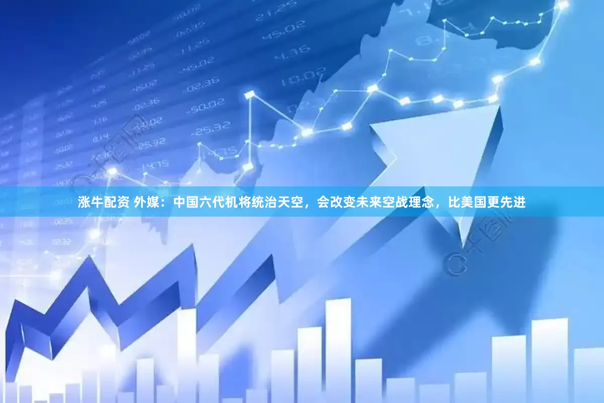 涨牛配资 外媒：中国六代机将统治天空，会改变未来空战理念，比美国更先进