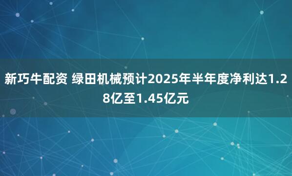 新巧牛配资 绿田机械预计2025年半年度净利达1.28亿至1.45亿元