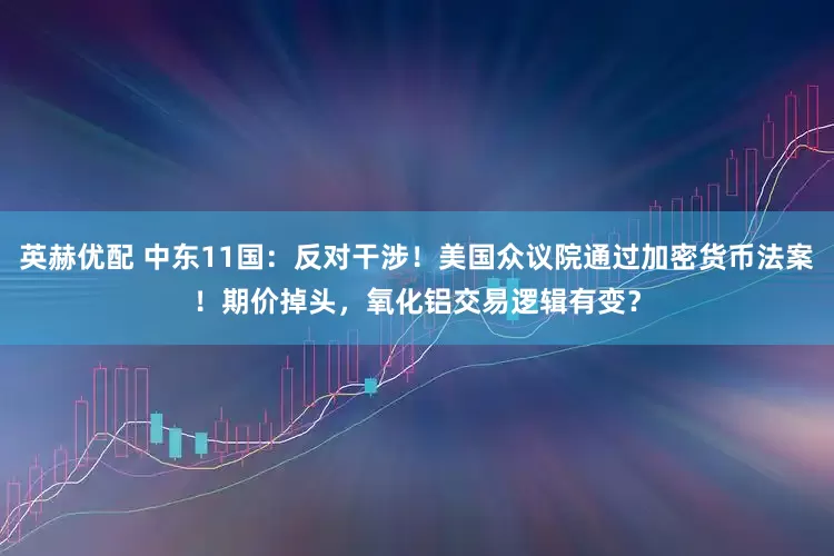 英赫优配 中东11国：反对干涉！美国众议院通过加密货币法案！期价掉头，氧化铝交易逻辑有变？