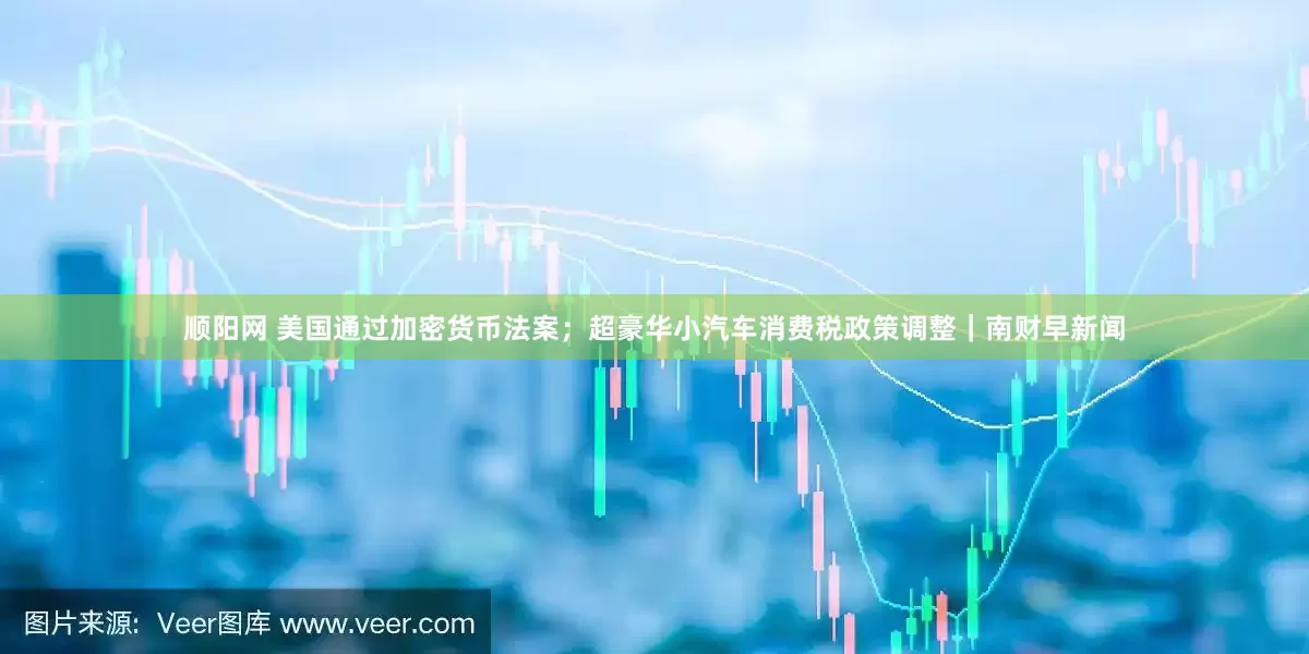 顺阳网 美国通过加密货币法案；超豪华小汽车消费税政策调整｜南财早新闻