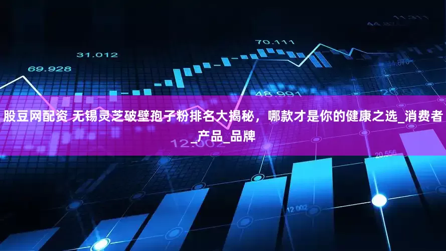 股豆网配资 无锡灵芝破壁孢子粉排名大揭秘，哪款才是你的健康之选_消费者_产品_品牌
