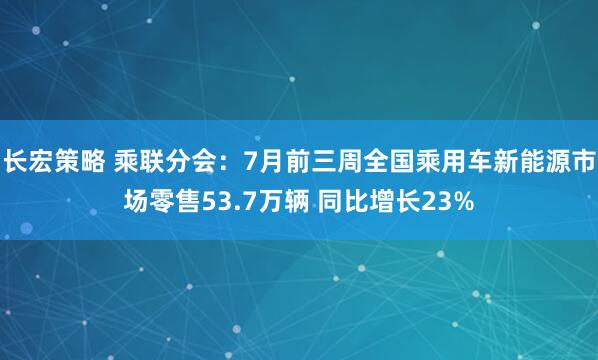 长宏策略 乘联分会：7月前三周全国乘用车新能源市场零售53.7万辆 同比增长23%