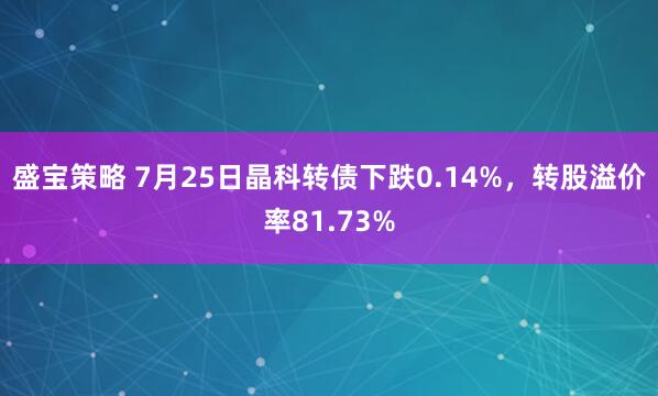 盛宝策略 7月25日晶科转债下跌0.14%，转股溢价率81.73%