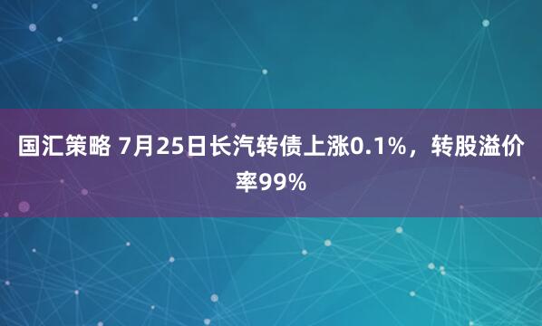 国汇策略 7月25日长汽转债上涨0.1%，转股溢价率99%