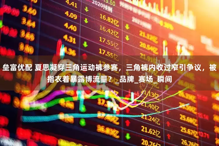 垒富优配 夏思凝穿三角运动裤参赛，三角裤内收过窄引争议，被指衣着暴露博流量？_品牌_赛场_瞬间