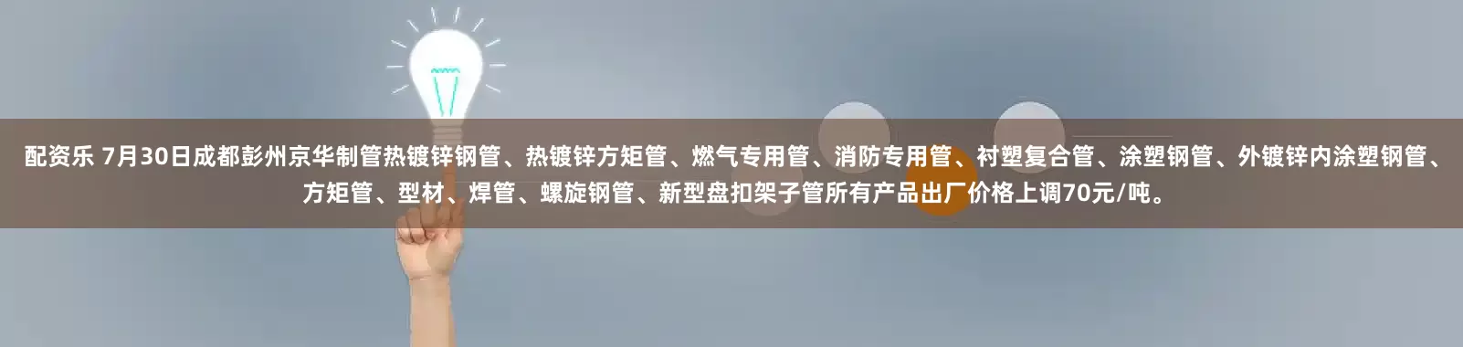 配资乐 7月30日成都彭州京华制管热镀锌钢管、热镀锌方矩管、燃气专用管、消防专用管、衬塑复合管、涂塑钢管、外镀锌内涂塑钢管、方矩管、型材、焊管、螺旋钢管、新型盘扣架子管所有产品出厂价格上调70元/吨。