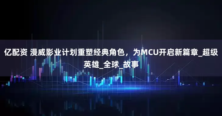 亿配资 漫威影业计划重塑经典角色，为MCU开启新篇章_超级英雄_全球_故事