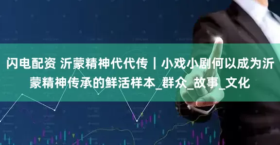 闪电配资 沂蒙精神代代传｜小戏小剧何以成为沂蒙精神传承的鲜活样本_群众_故事_文化