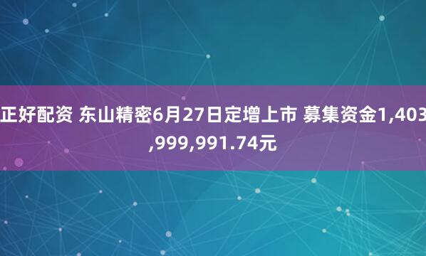 正好配资 东山精密6月27日定增上市 募集资金1,403,999,991.74元