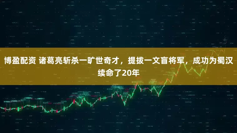 博盈配资 诸葛亮斩杀一旷世奇才,提拔一文盲将军,成功为蜀汉续命了20年
