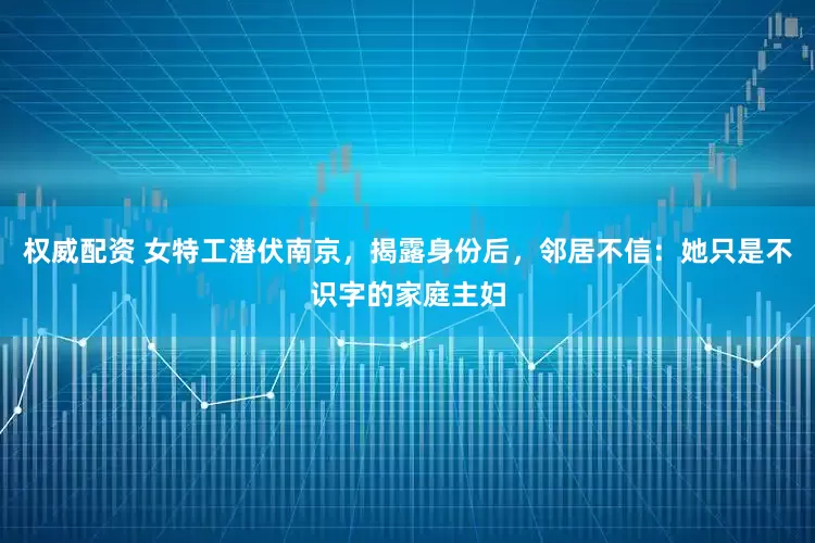 权威配资 女特工潜伏南京,揭露身份后,邻居不信:她只是不识字的家庭主妇