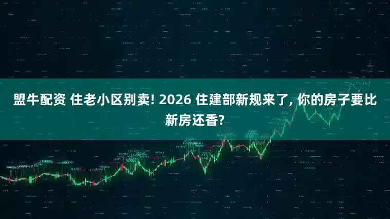 盟牛配资 住老小区别卖! 2026 住建部新规来了, 你的房子要比新房还香?