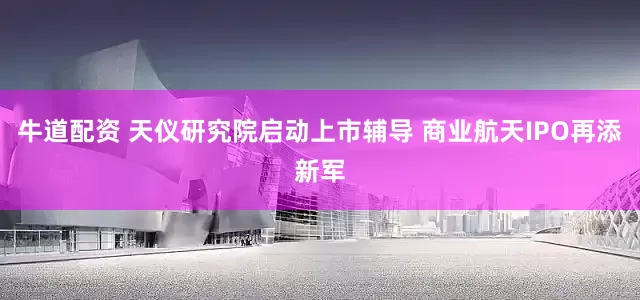 牛道配资 天仪研究院启动上市辅导 商业航天IPO再添新军