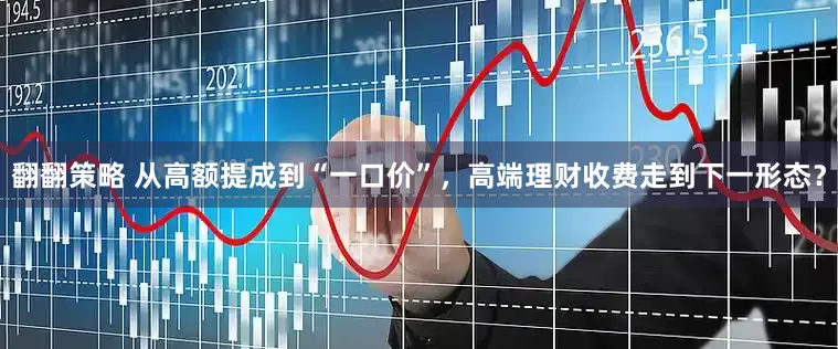 翻翻策略 从高额提成到“一口价”，高端理财收费走到下一形态？